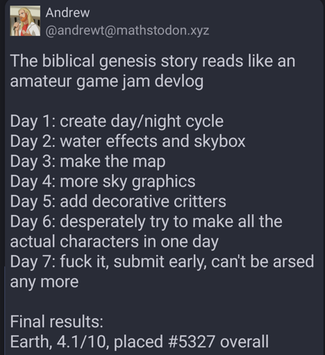 Andrew (andrewt at mathstodon dot xyz) writes:

The biblical genesis story reads like an amateur game jam devlog

Day 1: create day/night cycle
Day 2: water effects and skybox
Day 3: make the map
Day 4: more sky graphics
Day 5: add decorative critters
Day 6: desperately try to make all the actual characters in one day
Day 7: fuck it, submit early, can't be arsed any more

Final results:
Earth, 4.1 out of 10, placed number 5327 overall