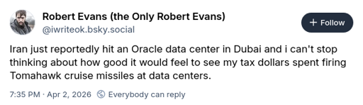 Robert Evans (the Only Robert Evans) ‪@iwriteok.bsky.social‬ Iran just reportedly hit an Oracle data center in Dubai and i can't stop thinking about how good it would feel to see my tax dollars spent firing Tomahawk cruise missiles at data centers.
