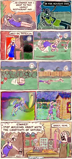 - - - This is a comic strip - - -  Lilith is sitting comfortably in her living room, drinking sherry and talking to a friend on the phone. Lilith: …SO EDWARD AND I WENT TO THIS LOVELY RESTAURANT AND …  All of a sudden, everything turns negative. Lilith: OH FOR HEAVEN’S SAKE.  Then, everything becomes oversaturated.  Lilith gets up and walks out the backdoor. Lilith: HOLD ON, PATRICIA.  Lilith walks purposefully through the backyard. Suddenly, gravity disappears for a few seconds and Lilith and objects around her float around.  Something else changes and everything becomes spherical. Lilith rolls through the backyard.  Gravity returns, stronger than ever. Lilith is squashed and she drags herself across the lawn. Trees bend. The moon’s orbit becomes smaller.  The curvature of space changes, warping Lilith and the garden into a weird shape.   The light’s refractive index gets out of wack. Lilith reaches the garden shed.  Lilith opens the door. Her husband is doing some science experiments. Lilith: EDWARD! STOP MUCKING ABOUT WITH THE CONSTANTS OF NATURE! Edward: SORRY, DEAR.