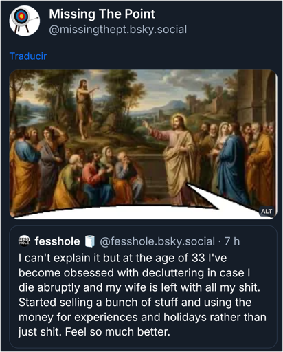 Screenshot of a quote post on Bluesky, by user Missing The Point (@missingthept.bsky.social).

The post contains an edited image of the painting titled "Jesus Speaking to the Disciples of John the Baptist", by Jean-Baptiste de Champaigne (circa 1670), edited with a partial speech bubble to make it look like Jesus is the one speaking in the quoted post.

The quoted post by user fesshole (@fesshole.bsky.social) reads:

"I can't explain it but at the age of 33 I've become obsessed with decluttering in case I die abruptly and my wife is left with all my shit. Started selling a bunch of stuff and using the money for experiences and holidays rather than just shit. Feel so much better."