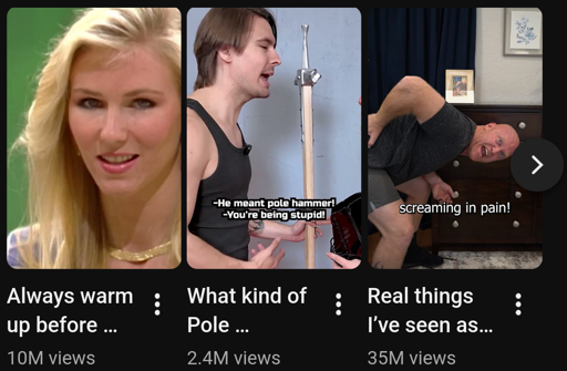 Three video previews.  The first is a woman looking at you like you're sus with the title "Always warm up before ...".  the second image is a guy with a pole hammer yelling to the right with the captions "He meant pole hammer!" "You're being stupid!" and titled "What kind of pole ...".  Third picture is a man bending over as if penetrated by something in the previous preview with the caption "screaming in pain!" and titled "Real things I've seen as ..."