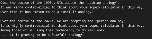 Over the course of the 1990s, UIs adoped the "desktop analogy". It was kinda controversial to think about your super-calculator in this way. Over time it has proven to be a *useful* analogy.  Over the course of the 2020s, we are adopting the "person analogy". It is highly controversial to think about your super-calculator in this way. Among those of us using this technology to do real work  ... it is proving to be a *useful* analogy.