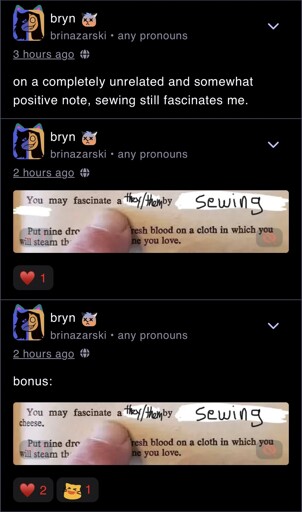 A post with two replies by Wafrn user brinazarski. The post reads, “ on a completely unrelated and somewhat positive note, sewing still fascinates me.” The reply by the same user depicts A meme where a finger is pointing to a sentence in a book. Some words have been lazily erased and replaced by handwriting. The new sentence reads, “You may fascinate a they/them by sewing”. The final reply by the same user says “bonus:”, and depicts A meme where a finger is pointing to a sentence in a book. Some words have been lazily erased and replaced by handwriting. The new sentence reads, “You may fascinate a they/them by sewing cheese.”